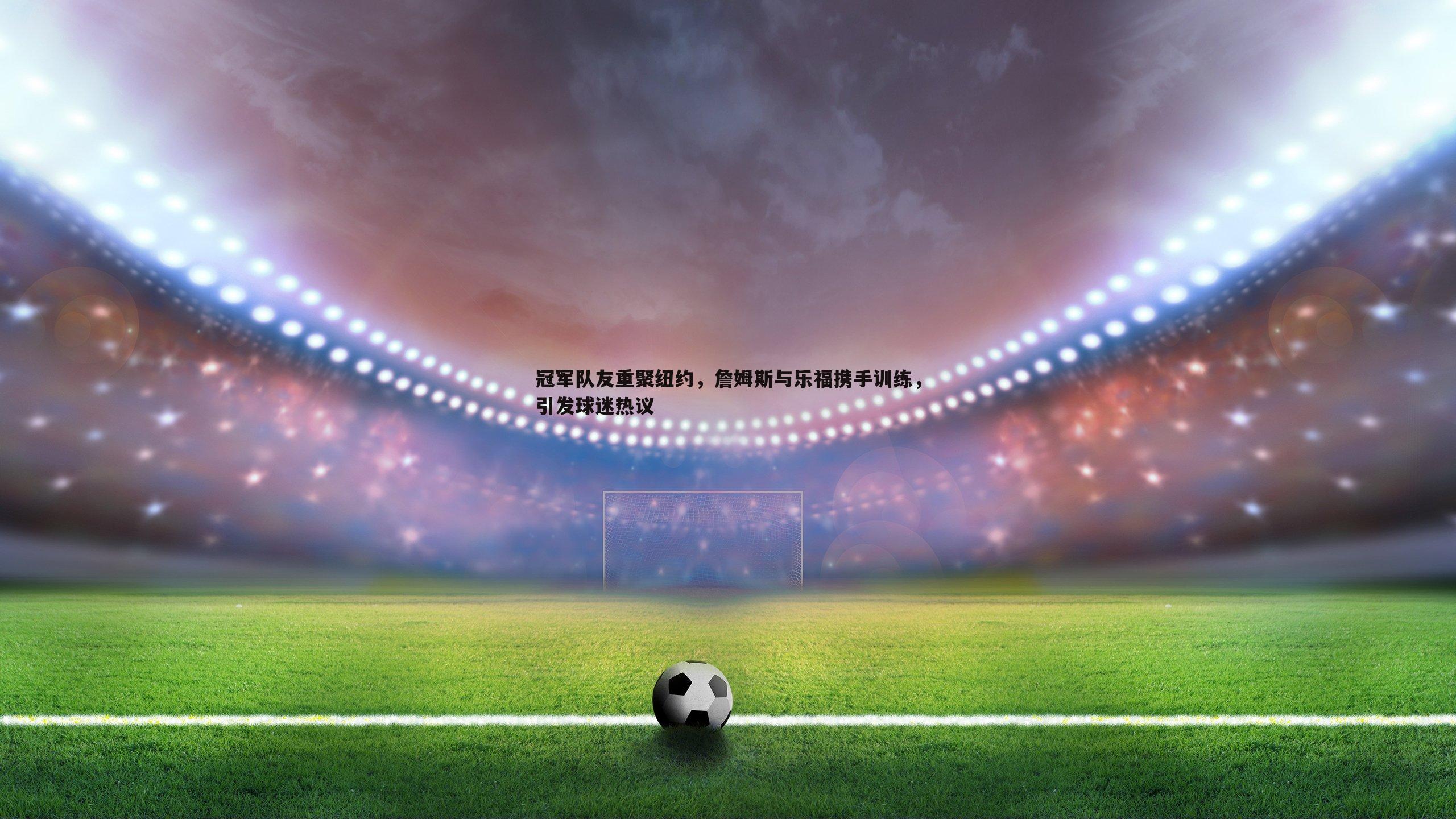 1xbet-冠军队友重聚纽约，詹姆斯与乐福携手训练，引发球迷热议