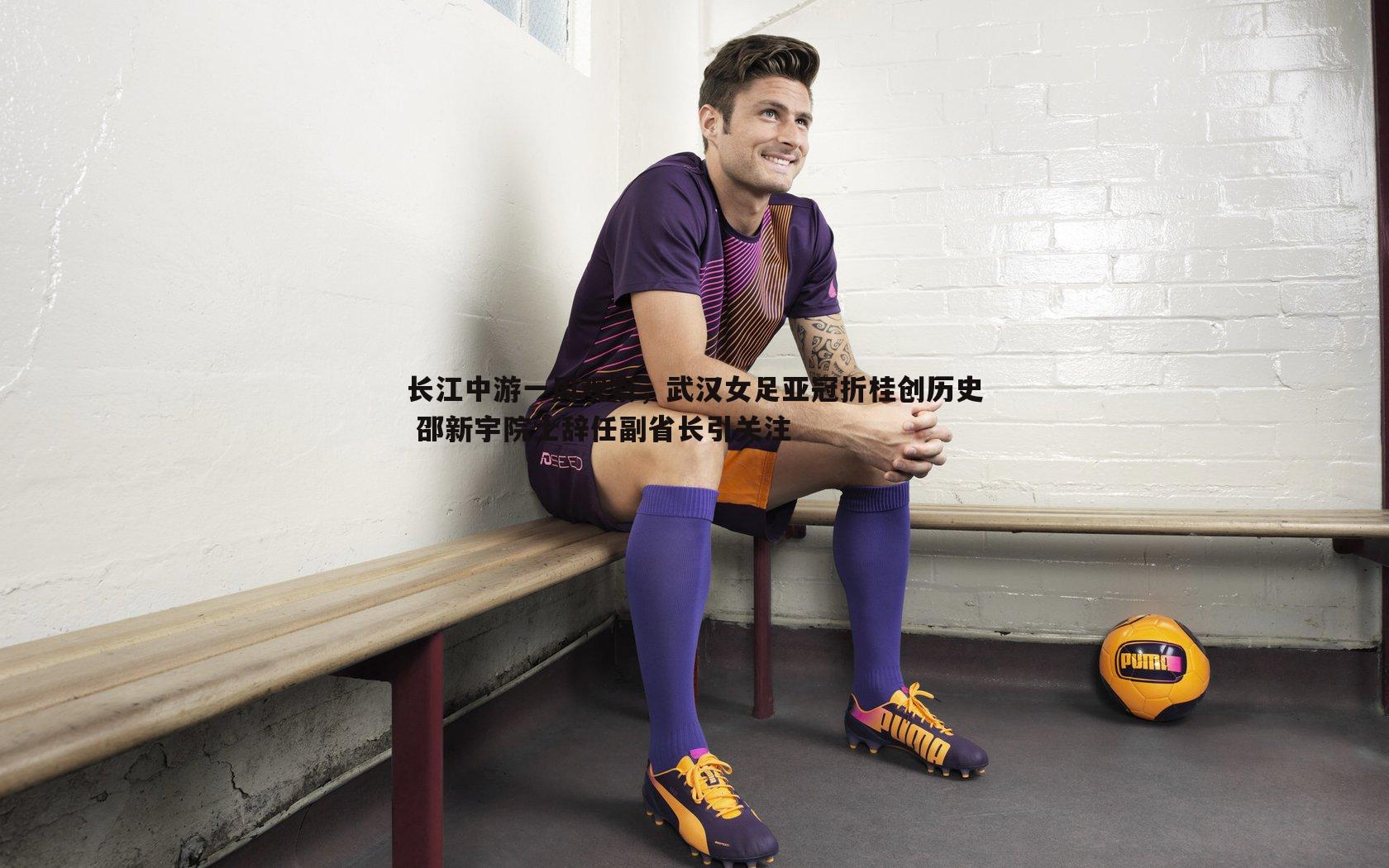 1xbet-长江中游一周观察，武汉女足亚冠折桂创历史 邵新宇院士辞任副省长引关注