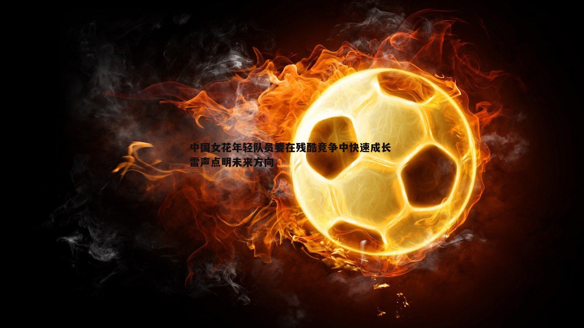 1xbet-中国女花年轻队员要在残酷竞争中快速成长 雷声点明未来方向